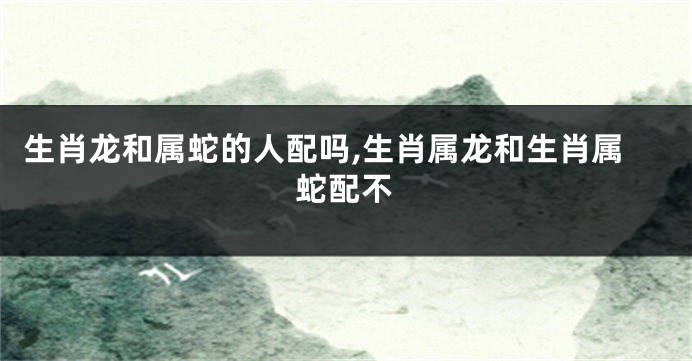生肖龙和属蛇的人配吗,生肖属龙和生肖属蛇配不