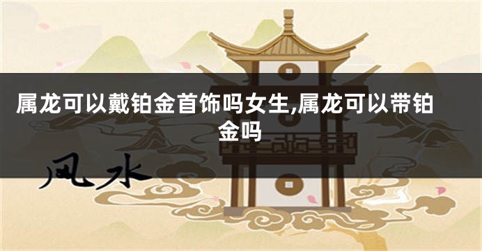 属龙可以戴铂金首饰吗女生,属龙可以带铂金吗