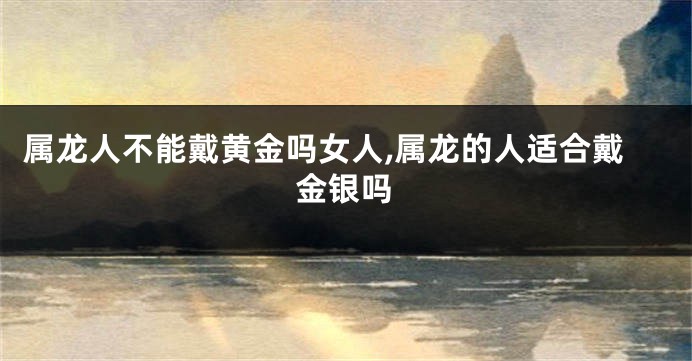 属龙人不能戴黄金吗女人,属龙的人适合戴金银吗