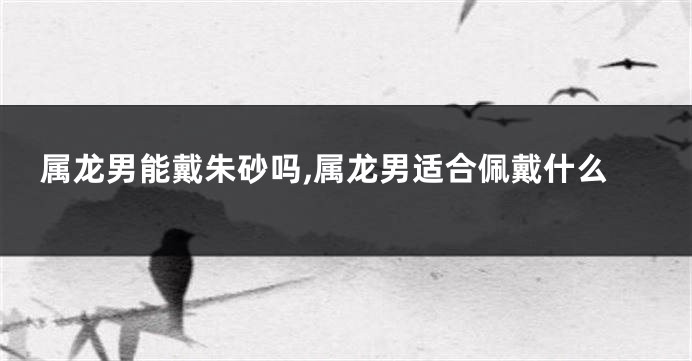 属龙男能戴朱砂吗,属龙男适合佩戴什么