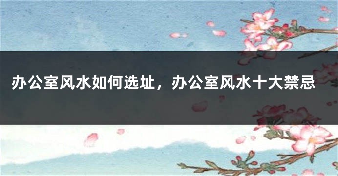 办公室风水如何选址，办公室风水十大禁忌