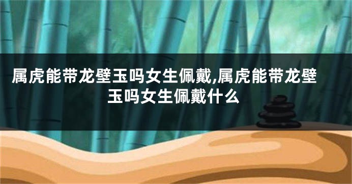 属虎能带龙壁玉吗女生佩戴,属虎能带龙壁玉吗女生佩戴什么