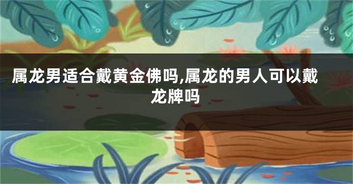 属龙男适合戴黄金佛吗,属龙的男人可以戴龙牌吗