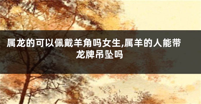 属龙的可以佩戴羊角吗女生,属羊的人能带龙牌吊坠吗
