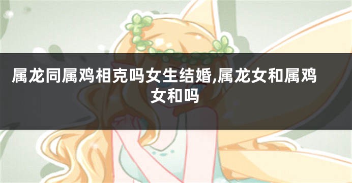 属龙同属鸡相克吗女生结婚,属龙女和属鸡女和吗