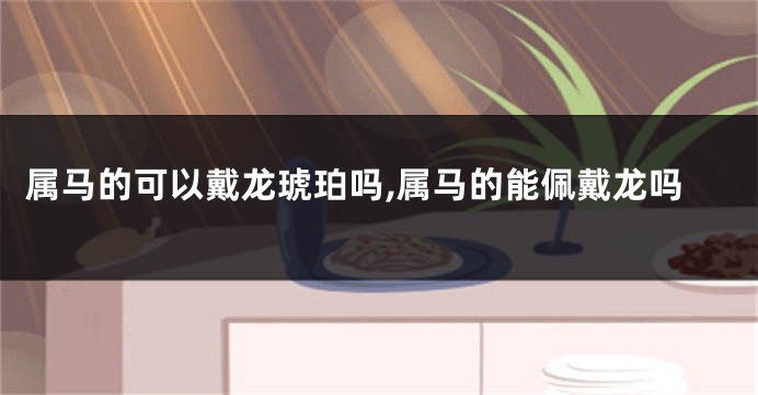 属马的可以戴龙琥珀吗,属马的能佩戴龙吗