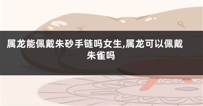 属龙能佩戴朱砂手链吗女生,属龙可以佩戴朱雀吗