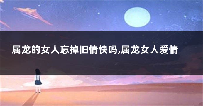 属龙的女人忘掉旧情快吗,属龙女人爱情