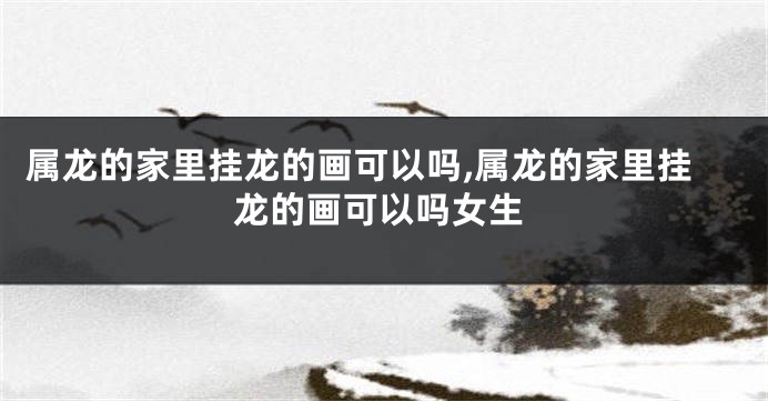 属龙的家里挂龙的画可以吗,属龙的家里挂龙的画可以吗女生