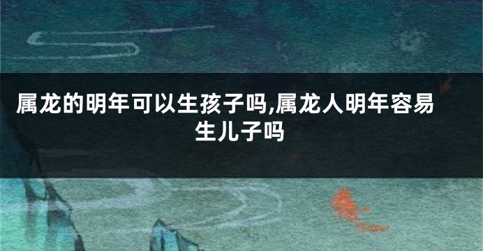 属龙的明年可以生孩子吗,属龙人明年容易生儿子吗