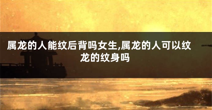 属龙的人能纹后背吗女生,属龙的人可以纹龙的纹身吗