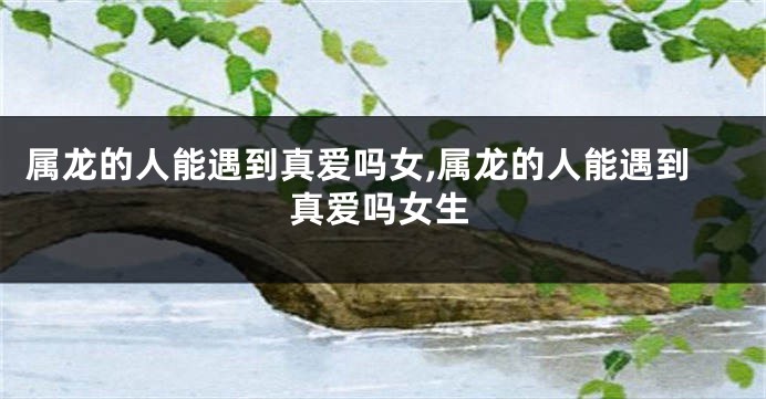 属龙的人能遇到真爱吗女,属龙的人能遇到真爱吗女生