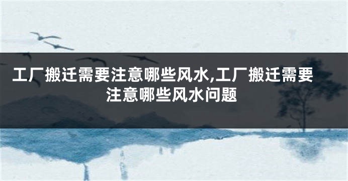 工厂搬迁需要注意哪些风水,工厂搬迁需要注意哪些风水问题
