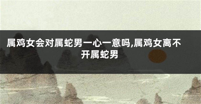 属鸡女会对属蛇男一心一意吗,属鸡女离不开属蛇男