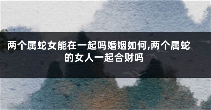 两个属蛇女能在一起吗婚姻如何,两个属蛇的女人一起合财吗