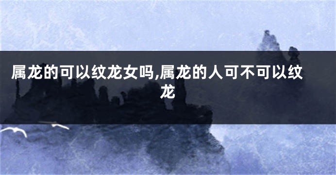 属龙的可以纹龙女吗,属龙的人可不可以纹龙