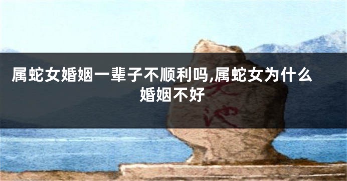 属蛇女婚姻一辈子不顺利吗,属蛇女为什么婚姻不好