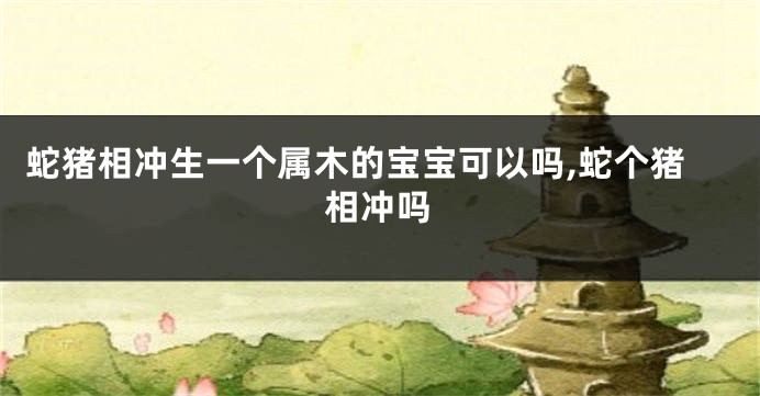 蛇猪相冲生一个属木的宝宝可以吗,蛇个猪相冲吗