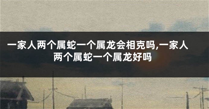 一家人两个属蛇一个属龙会相克吗,一家人两个属蛇一个属龙好吗