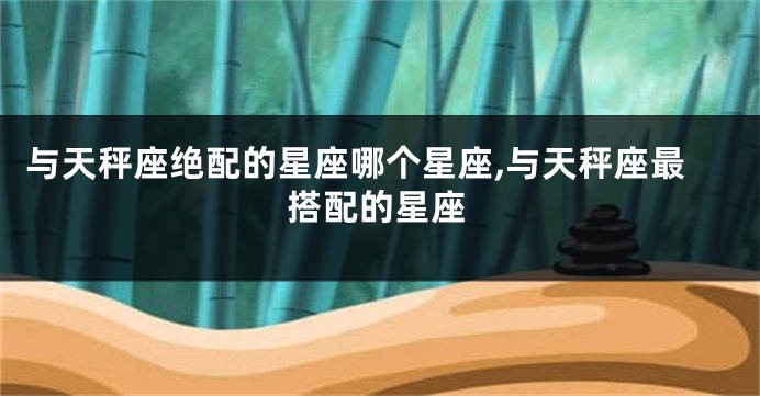 与天秤座绝配的星座哪个星座,与天秤座最搭配的星座