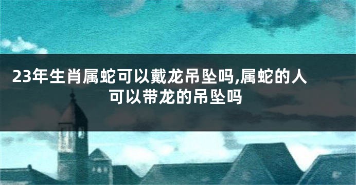 23年生肖属蛇可以戴龙吊坠吗,属蛇的人可以带龙的吊坠吗
