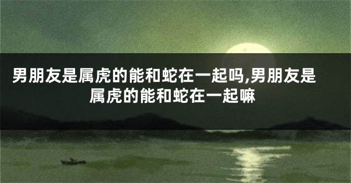 男朋友是属虎的能和蛇在一起吗,男朋友是属虎的能和蛇在一起嘛