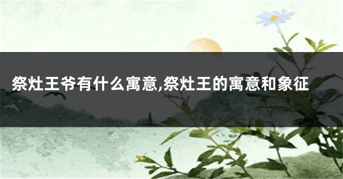 祭灶王爷有什么寓意,祭灶王的寓意和象征