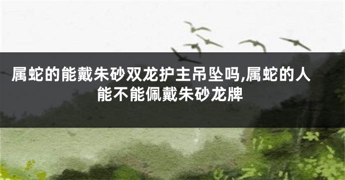属蛇的能戴朱砂双龙护主吊坠吗,属蛇的人能不能佩戴朱砂龙牌