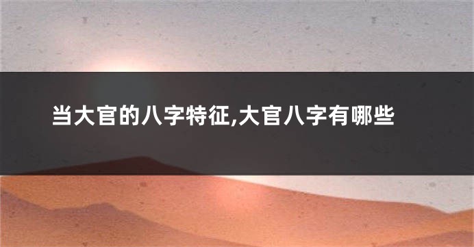 当大官的八字特征,大官八字有哪些