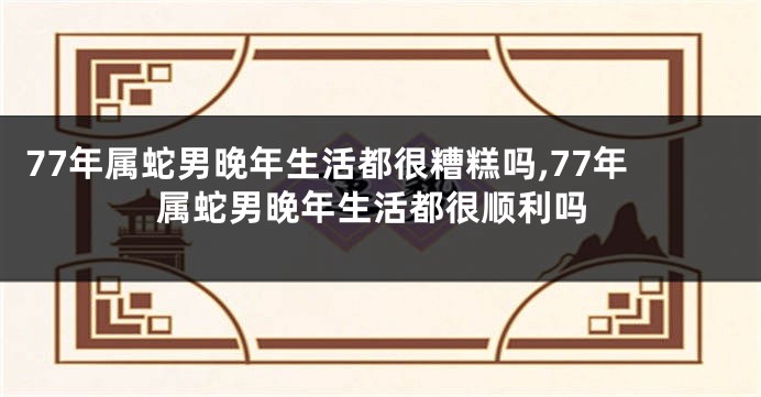 77年属蛇男晚年生活都很糟糕吗,77年属蛇男晚年生活都很顺利吗
