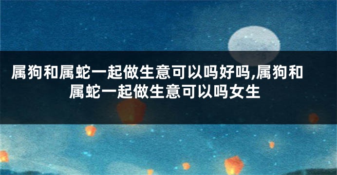 属狗和属蛇一起做生意可以吗好吗,属狗和属蛇一起做生意可以吗女生
