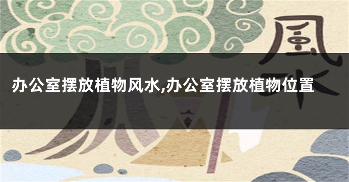 办公室摆放植物风水,办公室摆放植物位置