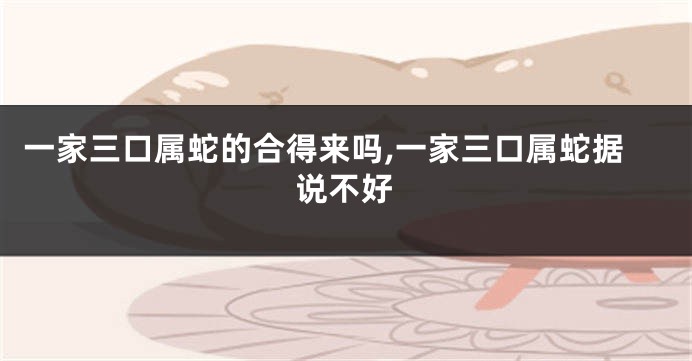 一家三口属蛇的合得来吗,一家三口属蛇据说不好