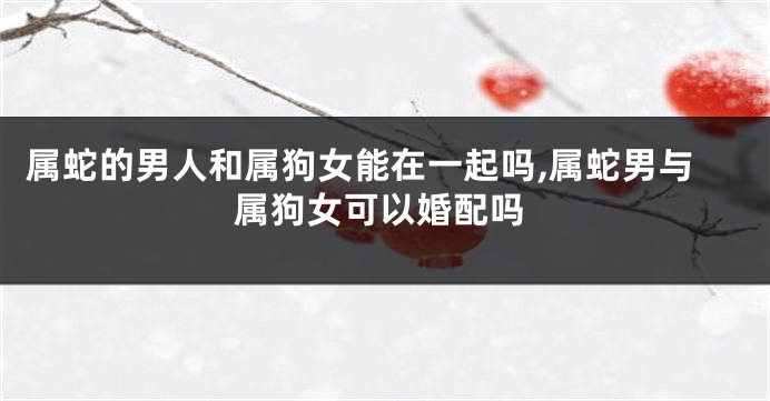 属蛇的男人和属狗女能在一起吗,属蛇男与属狗女可以婚配吗