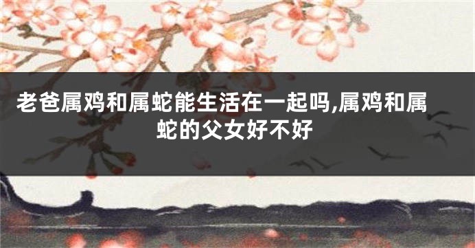 老爸属鸡和属蛇能生活在一起吗,属鸡和属蛇的父女好不好