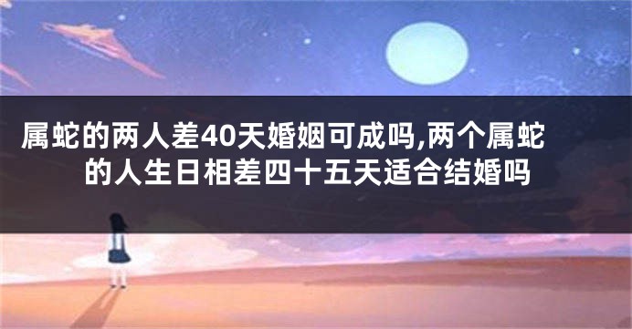 属蛇的两人差40天婚姻可成吗,两个属蛇的人生日相差四十五天适合结婚吗