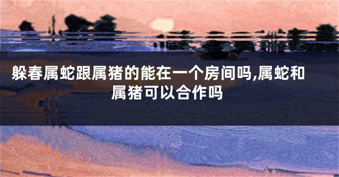 躲春属蛇跟属猪的能在一个房间吗,属蛇和属猪可以合作吗