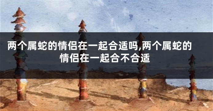 两个属蛇的情侣在一起合适吗,两个属蛇的情侣在一起合不合适