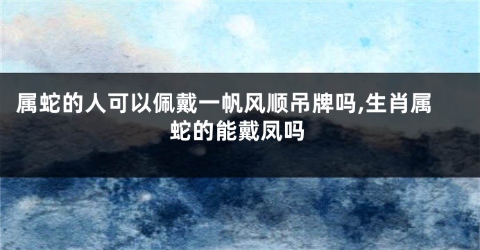 属蛇的人可以佩戴一帆风顺吊牌吗,生肖属蛇的能戴凤吗
