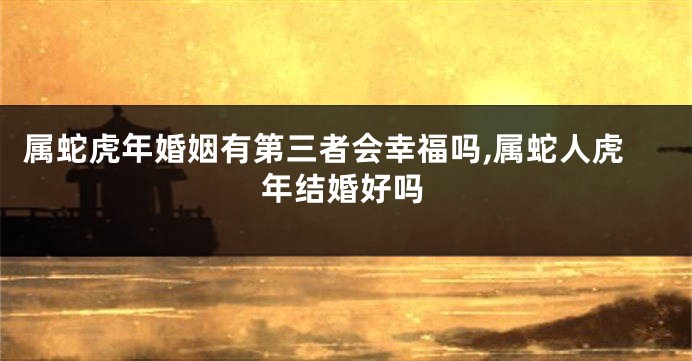 属蛇虎年婚姻有第三者会幸福吗,属蛇人虎年结婚好吗