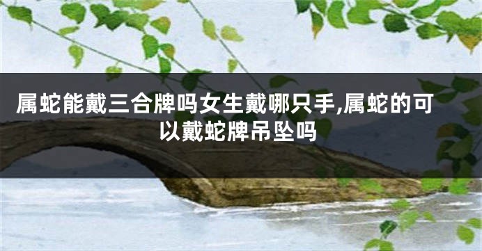 属蛇能戴三合牌吗女生戴哪只手,属蛇的可以戴蛇牌吊坠吗