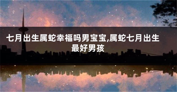 七月出生属蛇幸福吗男宝宝,属蛇七月出生最好男孩