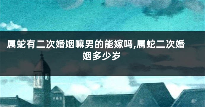 属蛇有二次婚姻嘛男的能嫁吗,属蛇二次婚姻多少岁