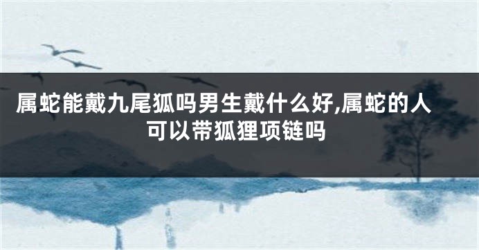 属蛇能戴九尾狐吗男生戴什么好,属蛇的人可以带狐狸项链吗