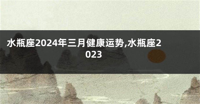 水瓶座2024年三月健康运势,水瓶座2023