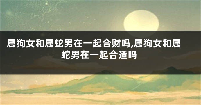 属狗女和属蛇男在一起合财吗,属狗女和属蛇男在一起合适吗