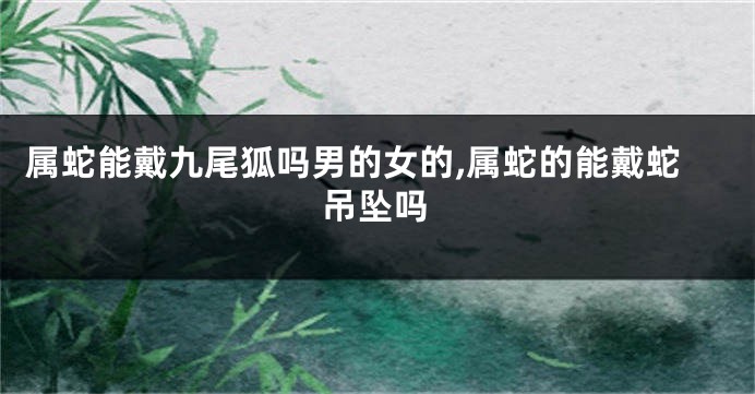 属蛇能戴九尾狐吗男的女的,属蛇的能戴蛇吊坠吗