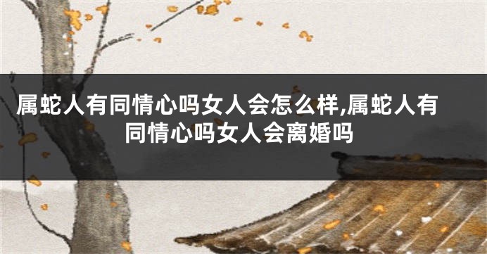 属蛇人有同情心吗女人会怎么样,属蛇人有同情心吗女人会离婚吗