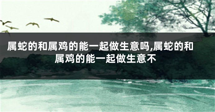 属蛇的和属鸡的能一起做生意吗,属蛇的和属鸡的能一起做生意不