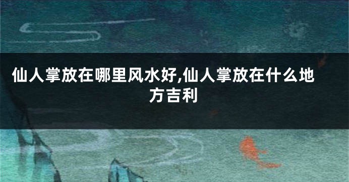 仙人掌放在哪里风水好,仙人掌放在什么地方吉利